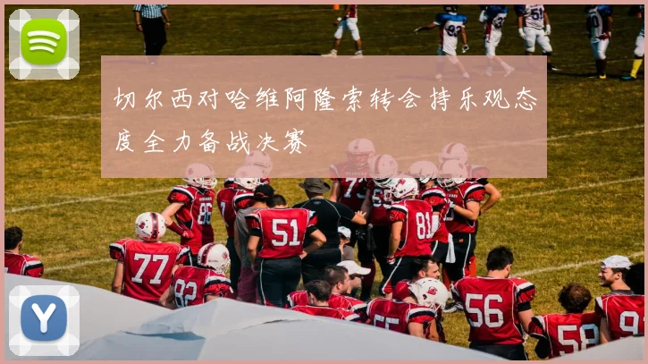 切尔西对哈维阿隆索转会持乐观态度全力备战决赛