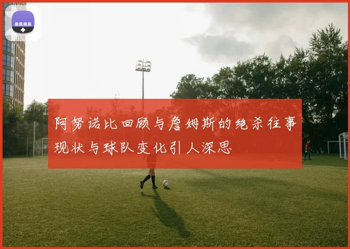 阿努诺比回顾与詹姆斯的绝杀往事现状与球队变化引人深思