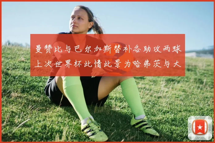 曼赞比与巴尔加斯替补各助攻两球上次世界杯此情此景为哈弗茨与大菲尔